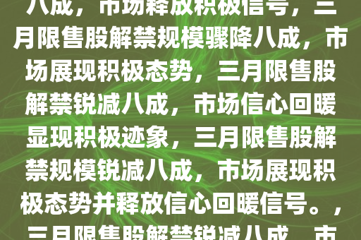 三月限售股解禁规模环比骤降八成，市场释放积极信号，三月限售股解禁规模骤降八成，市场展现积极态势，三月限售股解禁锐减八成，市场信心回暖显现积极迹象，三月限售股解禁规模锐减八成，市场展现积极态势并释放信心回暖信号。，三月限售股解禁锐减八成，市场信心回暖释放积极信号