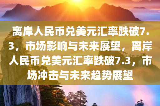 离岸人民币兑美元汇率跌破7.3，市场影响与未来展望，离岸人民币兑美元汇率跌破7.3，市场冲击与未来趋势展望