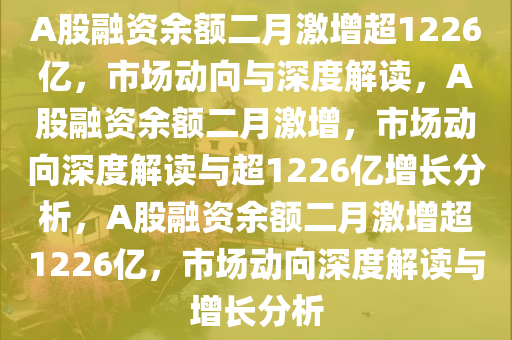 A股融资余额二月激增超1226亿，市场动向与深度解读，A股融资余额二月激增，市场动向深度解读与超1226亿增长分析，A股融资余额二月激增超1226亿，市场动向深度解读与增长分析