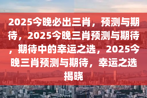 2025今晚必出三肖，预测与期待，2025今晚三肖预测与期待，期待中的幸运之选，2025今晚三肖预测与期待，幸运之选揭晓