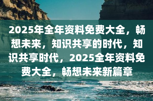 2025年全年资料免费大全，畅想未来，知识共享的时代，知识共享时代，2025全年资料免费大全，畅想未来新篇章