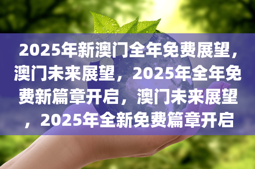 2025年新澳门全年免费展望，澳门未来展望，2025年全年免费新篇章开启，澳门未来展望，2025年全新免费篇章开启