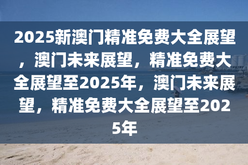 2025新澳门精准免费大全展望，澳门未来展望，精准免费大全展望至2025年，澳门未来展望，精准免费大全展望至2025年