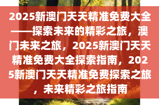 2025新澳门天天精准免费大全——探索未来的精彩之旅，澳门未来之旅，2025新澳门天天精准免费大全探索指南，2025新澳门天天精准免费探索之旅，未来精彩之旅指南