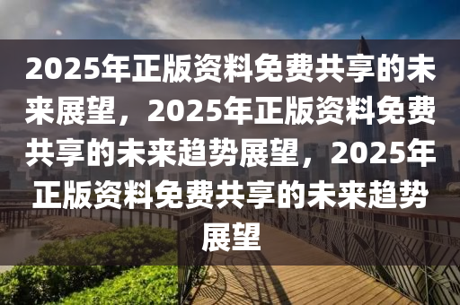 2025年正版资料免费共享的未来展望，2025年正版资料免费共享的未来趋势展望，2025年正版资料免费共享的未来趋势展望