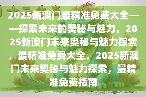 2025新澳门最精准免费大全——探索未来的奥秘与魅力，2025新澳门未来奥秘与魅力探索，最精准免费大全，2025新澳门未来奥秘与魅力探索，最精准免费指南