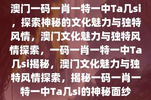 澳门一码一肖一特一中Ta几si，探索神秘的文化魅力与独特风情，澳门文化魅力与独特风情探索，一码一肖一特一中Ta几si揭秘，澳门文化魅力与独特风情探索，揭秘一码一肖一特一中Ta几si的神秘面纱