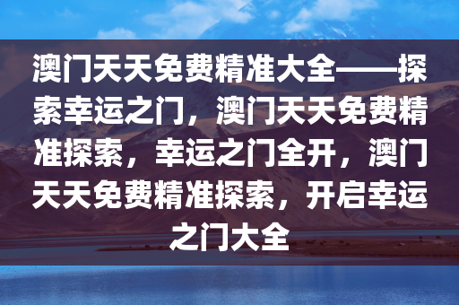 澳门天天免费精准大全——探索幸运之门，澳门天天免费精准探索，幸运之门全开，澳门天天免费精准探索，开启幸运之门大全