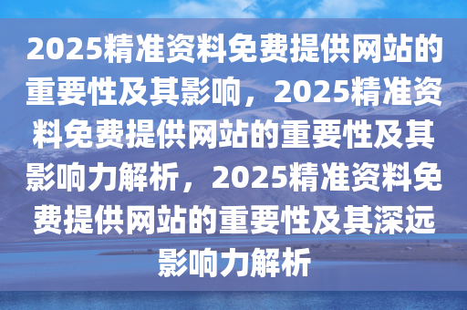 2025精准资料免费提供网站的重要性及其影响，2025精准资料免费提供网站的重要性及其影响力解析，2025精准资料免费提供网站的重要性及其深远影响力解析