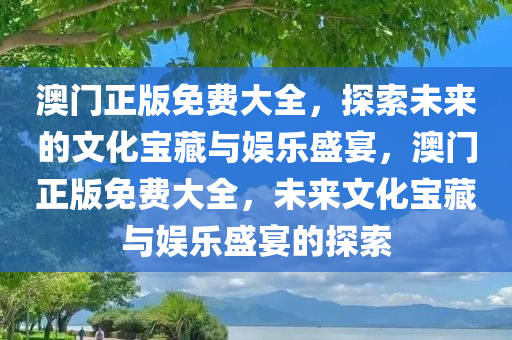 澳门正版免费大全，探索未来的文化宝藏与娱乐盛宴，澳门正版免费大全，未来文化宝藏与娱乐盛宴的探索
