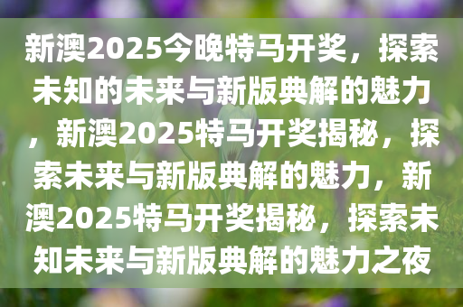 新澳2025今晚特马开奖，探索未知的未来与新版典解的魅力，新澳2025特马开奖揭秘，探索未来与新版典解的魅力，新澳2025特马开奖揭秘，探索未知未来与新版典解的魅力之夜