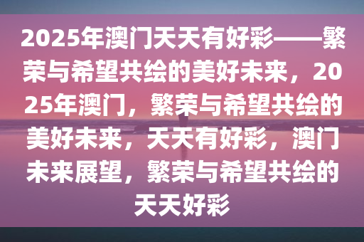 2025年澳门天天有好彩——繁荣与希望共绘的美好未来，2025年澳门，繁荣与希望共绘的美好未来，天天有好彩，澳门未来展望，繁荣与希望共绘的天天好彩