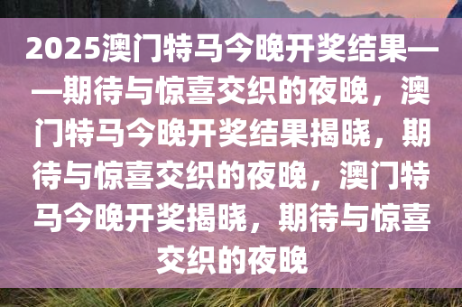 2025澳门特马今晚开奖结果——期待与惊喜交织的夜晚，澳门特马今晚开奖结果揭晓，期待与惊喜交织的夜晚，澳门特马今晚开奖揭晓，期待与惊喜交织的夜晚