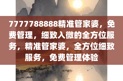 7777788888精准管家婆，免费管理，细致入微的全方位服务，精准管家婆，全方位细致服务，免费管理体验