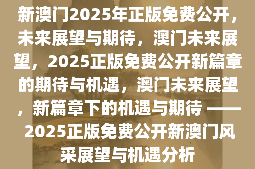新澳门2025年正版免费公开，未来展望与期待，澳门未来展望，2025正版免费公开新篇章的期待与机遇，澳门未来展望，新篇章下的机遇与期待 —— 2025正版免费公开新澳门风采展望与机遇分析