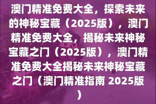 澳门精准免费大全，探索未来的神秘宝藏（2025版），澳门精准免费大全，揭秘未来神秘宝藏之门（2025版），澳门精准免费大全揭秘未来神秘宝藏之门（澳门精准指南 2025版）