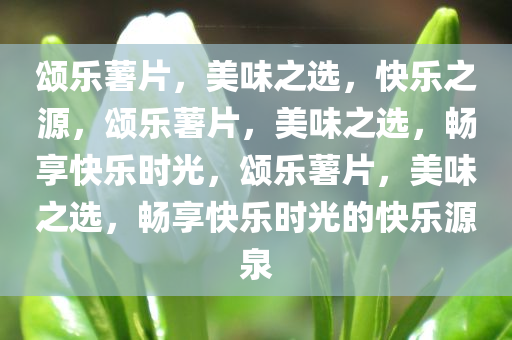 颂乐薯片，美味之选，快乐之源，颂乐薯片，美味之选，畅享快乐时光，颂乐薯片，美味之选，畅享快乐时光的快乐源泉
