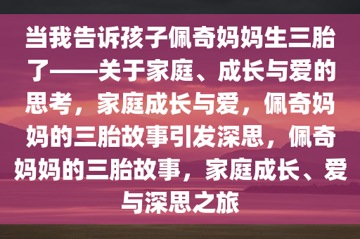 当我告诉孩子佩奇妈妈生三胎了——关于家庭、成长与爱的思考，家庭成长与爱，佩奇妈妈的三胎故事引发深思，佩奇妈妈的三胎故事，家庭成长、爱与深思之旅