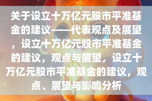 关于设立十万亿元股市平准基金的建议——代表观点及展望，设立十万亿元股市平准基金的建议，观点与展望，设立十万亿元股市平准基金的建议，观点、展望与影响分析