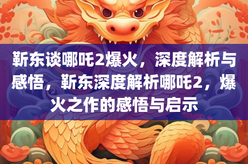 靳东谈哪吒2爆火，深度解析与感悟，靳东深度解析哪吒2，爆火之作的感悟与启示