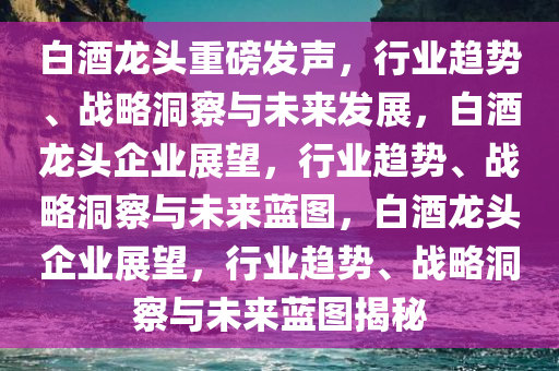 白酒龙头重磅发声，行业趋势、战略洞察与未来发展，白酒龙头企业展望，行业趋势、战略洞察与未来蓝图，白酒龙头企业展望，行业趋势、战略洞察与未来蓝图揭秘