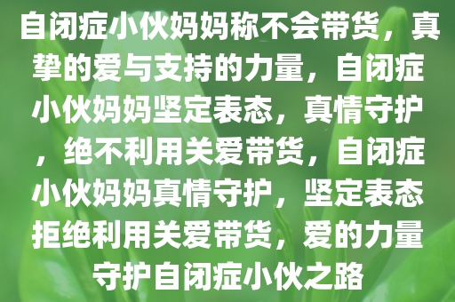 自闭症小伙妈妈称不会带货，真挚的爱与支持的力量，自闭症小伙妈妈坚定表态，真情守护，绝不利用关爱带货，自闭症小伙妈妈真情守护，坚定表态拒绝利用关爱带货，爱的力量守护自闭症小伙之路