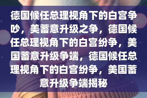 德国候任总理视角下的白宫争吵，美蓄意升级之争，德国候任总理视角下的白宫纷争，美国蓄意升级争端，德国候任总理视角下的白宫纷争，美国蓄意升级争端揭秘
