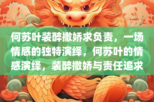 何苏叶装醉撒娇求负责，一场情感的独特演绎，何苏叶的情感演绎，装醉撒娇与责任追求
