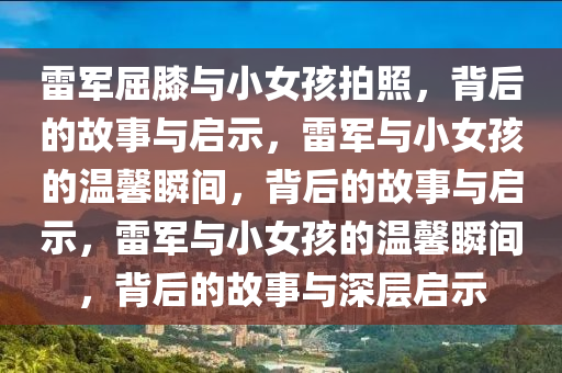 雷军屈膝与小女孩拍照，背后的故事与启示，雷军与小女孩的温馨瞬间，背后的故事与启示，雷军与小女孩的温馨瞬间，背后的故事与深层启示