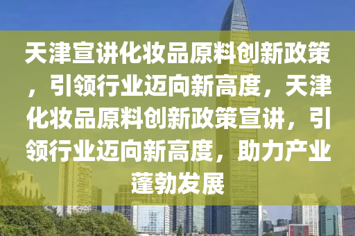 天津宣讲化妆品原料创新政策，引领行业迈向新高度，天津化妆品原料创新政策宣讲，引领行业迈向新高度，助力产业蓬勃发展