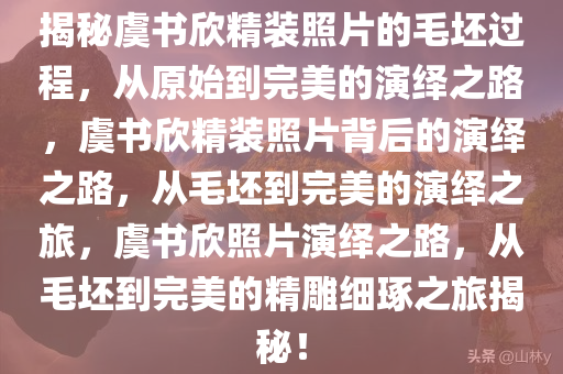 揭秘虞书欣精装照片的毛坯过程，从原始到完美的演绎之路，虞书欣精装照片背后的演绎之路，从毛坯到完美的演绎之旅，虞书欣照片演绎之路，从毛坯到完美的精雕细琢之旅揭秘！