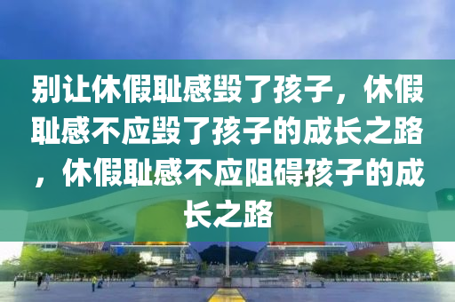 别让休假耻感毁了孩子，休假耻感不应毁了孩子的成长之路，休假耻感不应阻碍孩子的成长之路