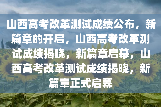山西高考改革测试成绩公布，新篇章的开启，山西高考改革测试成绩揭晓，新篇章启幕，山西高考改革测试成绩揭晓，新篇章正式启幕今晚必出三肖2025_2025新澳门精准免费提供·精确判断
