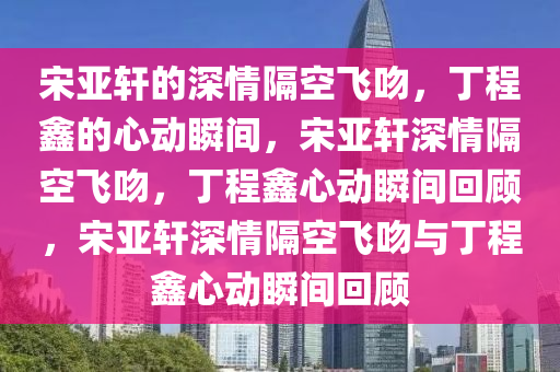 宋亚轩的深情隔空飞吻，丁程鑫的心动瞬间，宋亚轩深情隔空飞吻，丁程鑫心动瞬间回顾，宋亚轩深情隔空飞吻与丁程鑫心动瞬间回顾