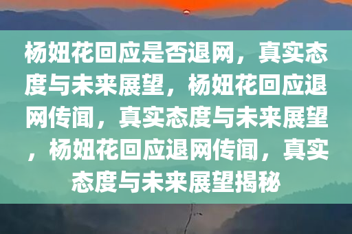 杨妞花回应是否退网，真实态度与未来展望，杨妞花回应退网传闻，真实态度与未来展望，杨妞花回应退网传闻，真实态度与未来展望揭秘