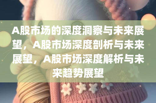 A股市场的深度洞察与未来展望，A股市场深度剖析与未来展望，A股市场深度解析与未来趋势展望
