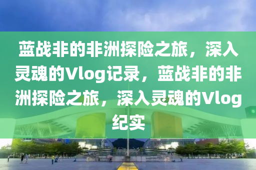 蓝战非的非洲探险之旅，深入灵魂的Vlog记录，蓝战非的非洲探险之旅，深入灵魂的Vlog纪实