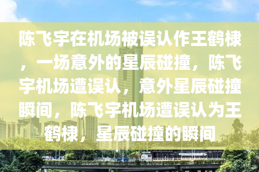 陈飞宇在机场被误认作王鹤棣，一场意外的星辰碰撞，陈飞宇机场遭误认，意外星辰碰撞瞬间，陈飞宇机场遭误认为王鹤棣，星辰碰撞的瞬间