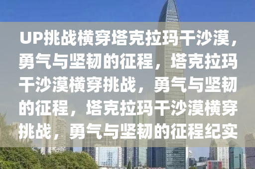 UP挑战横穿塔克拉玛干沙漠，勇气与坚韧的征程，塔克拉玛干沙漠横穿挑战，勇气与坚韧的征程，塔克拉玛干沙漠横穿挑战，勇气与坚韧的征程纪实