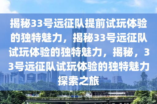 揭秘33号远征队提前试玩体验的独特魅力，揭秘33号远征队试玩体验的独特魅力，揭秘，33号远征队试玩体验的独特魅力探索之旅