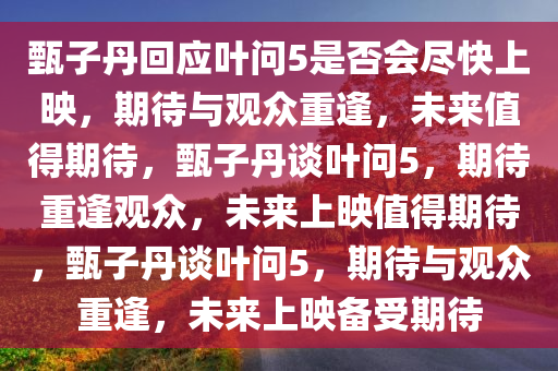 甄子丹回应叶问5是否会尽快上映，期待与观众重逢，未来值得期待，甄子丹谈叶问5，期待重逢观众，未来上映值得期待，甄子丹谈叶问5，期待与观众重逢，未来上映备受期待