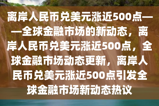 离岸人民币兑美元涨近500点——全球金融市场的新动态，离岸人民币兑美元涨近500点，全球金融市场动态更新，离岸人民币兑美元涨近500点引发全球金融市场新动态热议