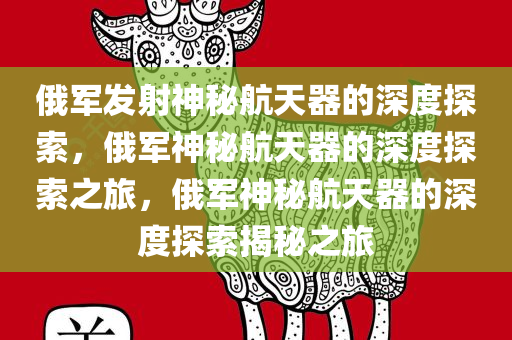俄军发射神秘航天器的深度探索，俄军神秘航天器的深度探索之旅，俄军神秘航天器的深度探索揭秘之旅