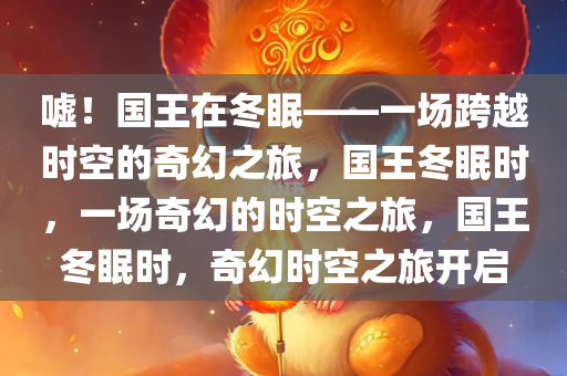 嘘！国王在冬眠——一场跨越时空的奇幻之旅，国王冬眠时，一场奇幻的时空之旅，国王冬眠时，奇幻时空之旅开启