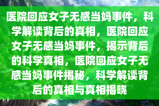 医院回应女子无感当妈事件，科学解读背后的真相，医院回应女子无感当妈事件，揭示背后的科学真相，医院回应女子无感当妈事件揭秘，科学解读背后的真相与真相揭晓