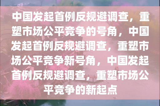 中国发起首例反规避调查，重塑市场公平竞争的号角，中国发起首例反规避调查，重塑市场公平竞争新号角，中国发起首例反规避调查，重塑市场公平竞争的新起点