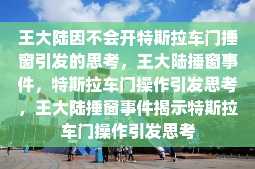 王大陆因不会开特斯拉车门捶窗引发的思考，王大陆捶窗事件，特斯拉车门操作引发思考，王大陆捶窗事件揭示特斯拉车门操作引发思考