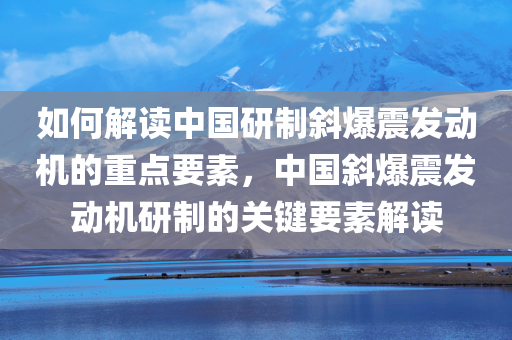 如何解读中国研制斜爆震发动机的重点要素，中国斜爆震发动机研制的关键要素解读