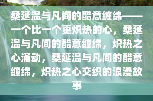 桑延温与凡间的醋意缠绵——一个比一个更炽热的心，桑延温与凡间的醋意缠绵，炽热之心涌动，桑延温与凡间的醋意缠绵，炽热之心交织的浪漫故事