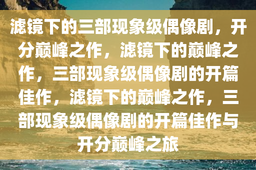 滤镜下的三部现象级偶像剧，开分巅峰之作，滤镜下的巅峰之作，三部现象级偶像剧的开篇佳作，滤镜下的巅峰之作，三部现象级偶像剧的开篇佳作与开分巅峰之旅